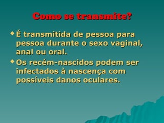 Como se transmite?
Como se transmite?
 É transmitida de pessoa para
É transmitida de pessoa para
pessoa durante o sexo vaginal,
pessoa durante o sexo vaginal,
anal ou oral.
anal ou oral.
 Os recém-nascidos podem ser
Os recém-nascidos podem ser
infectados à nascença com
infectados à nascença com
possíveis danos oculares.
possíveis danos oculares.
 