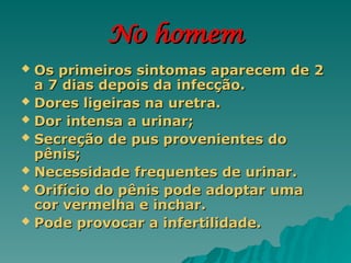 No homem
No homem
 Os primeiros sintomas aparecem de 2
Os primeiros sintomas aparecem de 2
a 7 dias depois da infecção.
a 7 dias depois da infecção.
 Dores ligeiras na uretra.
Dores ligeiras na uretra.
 Dor intensa a urinar;
Dor intensa a urinar;
 Secreção de pus provenientes do
Secreção de pus provenientes do
pênis;
pênis;
 Necessidade frequentes de urinar.
Necessidade frequentes de urinar.
 Orifício do pênis pode adoptar uma
Orifício do pênis pode adoptar uma
cor vermelha e inchar.
cor vermelha e inchar.
 Pode provocar a infertilidade.
Pode provocar a infertilidade.
 
