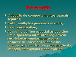 Prevenção
Prevenção
 Adopção de comportamentos sexuais
Adopção de comportamentos sexuais
seguros;
seguros;
 Evitar múltiplos parceiros sexuais;
Evitar múltiplos parceiros sexuais;
 Usar preservativo;
Usar preservativo;
 As mulheres (em especial as que têm
As mulheres (em especial as que têm
um dispositivo intra-uterino) devem
um dispositivo intra-uterino) devem
ser vigiadas regularmente para
ser vigiadas regularmente para
despiste de infecções silenciosas
despiste de infecções silenciosas
porque existe o risco de propagação da
porque existe o risco de propagação da
infecção as trompas e aos ovários.
infecção as trompas e aos ovários.
 