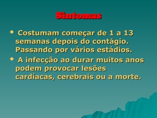 Sintomas
Sintomas
 Costumam começar de 1 a 13
Costumam começar de 1 a 13
semanas depois do contágio.
semanas depois do contágio.
Passando por vários estádios.
Passando por vários estádios.
 A infecção ao durar muitos anos
A infecção ao durar muitos anos
podem provocar lesões
podem provocar lesões
cardíacas, cerebrais ou a morte.
cardíacas, cerebrais ou a morte.
 