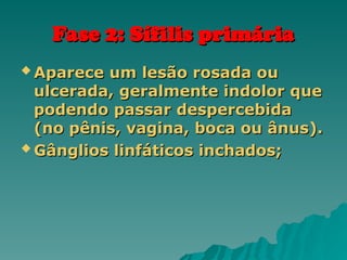 Fase 2: Sífilis primária
Fase 2: Sífilis primária
 Aparece um lesão rosada ou
Aparece um lesão rosada ou
ulcerada, geralmente indolor que
ulcerada, geralmente indolor que
podendo passar despercebida
podendo passar despercebida
(no pênis, vagina, boca ou ânus).
(no pênis, vagina, boca ou ânus).
 Gânglios linfáticos inchados;
Gânglios linfáticos inchados;
 