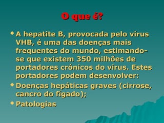 O que é?
O que é?
 A hepatite B, provocada pelo vírus
A hepatite B, provocada pelo vírus
VHB, é uma das doenças mais
VHB, é uma das doenças mais
frequentes do mundo, estimando-
frequentes do mundo, estimando-
se que existem 350 milhões de
se que existem 350 milhões de
portadores crónicos do vírus. Estes
portadores crónicos do vírus. Estes
portadores podem desenvolver:
portadores podem desenvolver:
 Doenças hepáticas graves (cirrose,
Doenças hepáticas graves (cirrose,
cancro do fígado);
cancro do fígado);
 Patologias
Patologias
 