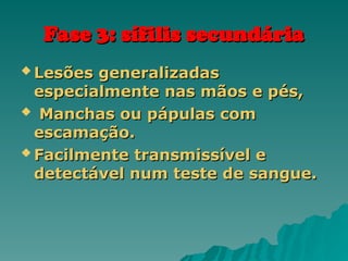Fase 3: sífilis secundária
Fase 3: sífilis secundária
 Lesões generalizadas
Lesões generalizadas
especialmente nas mãos e pés,
especialmente nas mãos e pés,
 Manchas ou pápulas com
Manchas ou pápulas com
escamação.
escamação.
 Facilmente transmissível e
Facilmente transmissível e
detectável num teste de sangue.
detectável num teste de sangue.
 