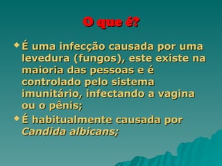 O que é?
O que é?
 É uma infecção causada por uma
É uma infecção causada por uma
levedura (fungos), este existe na
levedura (fungos), este existe na
maioria das pessoas e é
maioria das pessoas e é
controlado pelo sistema
controlado pelo sistema
imunitário, infectando a vagina
imunitário, infectando a vagina
ou o pênis;
ou o pênis;
 É habitualmente causada por
É habitualmente causada por
Candida albicans;
Candida albicans;
 
