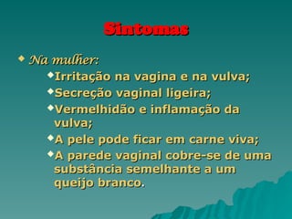 Sintomas
Sintomas
 Na mulher:
Na mulher:
Irritação na vagina e na vulva;
Irritação na vagina e na vulva;
Secreção vaginal ligeira;
Secreção vaginal ligeira;
Vermelhidão e inflamação da
Vermelhidão e inflamação da
vulva;
vulva;
A pele pode ficar em carne viva;
A pele pode ficar em carne viva;
A parede vaginal cobre-se de uma
A parede vaginal cobre-se de uma
substância semelhante a um
substância semelhante a um
queijo branco
queijo branco.
.
 