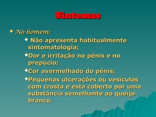 Sintomas
Sintomas
 No homem:
No homem:
 Não apresenta habitualmente
Não apresenta habitualmente
sintomatologia;
sintomatologia;
Dor e irritação no pênis e no
Dor e irritação no pênis e no
prepúcio;
prepúcio;
Cor avermelhado do pênis;
Cor avermelhado do pênis;
Pequenas ulcerações ou vesículas
Pequenas ulcerações ou vesículas
com crosta e esta coberto por uma
com crosta e esta coberto por uma
substância semelhante ao queijo
substância semelhante ao queijo
branco.
branco.
 