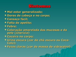 Sintomas
Sintomas
 Mal estar generalizado;
Mal estar generalizado;
 Dores de cabeça e no corpo;
Dores de cabeça e no corpo;
 Cansaço fácil;
Cansaço fácil;
 Falta de apetite;
Falta de apetite;
 Febre;
Febre;
 Coloração amarelada das mucosas e da
Coloração amarelada das mucosas e da
pele (icterícia)
pele (icterícia)
 Coceira no corpo;
Coceira no corpo;
 Urina escura (cor de chá escuro ou Coca-
Urina escura (cor de chá escuro ou Coca-
Cola);
Cola);
 Fezes claras (cor de massa de vidraceiro)
Fezes claras (cor de massa de vidraceiro)
 