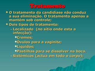Tratamento
Tratamento
 O tratamento da candidíase não conduz
O tratamento da candidíase não conduz
a sua eliminação. O tratamento apenas a
a sua eliminação. O tratamento apenas a
mantém sob controle;
mantém sob controle;
 Dois tipos de tratamento:
Dois tipos de tratamento:
– Localizado (no sítio onde esta a
Localizado (no sítio onde esta a
infecção):
infecção):
Cremes;
Cremes;
Óvulos para a vaginite;
Óvulos para a vaginite;
Líquidos;
Líquidos;
Pastilhas para se dissolver na boca.
Pastilhas para se dissolver na boca.
– Sistémicos (actua em todo o corpo);
Sistémicos (actua em todo o corpo);
 