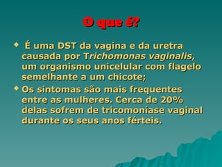 O que é?
O que é?
 É uma DST da vagina e da uretra
É uma DST da vagina e da uretra
causada por T
causada por Trichomonas vaginalis
richomonas vaginalis,
,
um organismo unicelular com flagelo
um organismo unicelular com flagelo
semelhante a um chicote;
semelhante a um chicote;
 Os sintomas são mais frequentes
Os sintomas são mais frequentes
entre as mulheres. Cerca de 20%
entre as mulheres. Cerca de 20%
delas sofrem de tricomoníase vaginal
delas sofrem de tricomoníase vaginal
durante os seus anos férteis.
durante os seus anos férteis.
 
