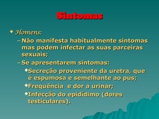 Sintomas
Sintomas
 Homens:
Homens:
– Não manifesta habitualmente sintomas
Não manifesta habitualmente sintomas
mas podem infectar as suas parceiras
mas podem infectar as suas parceiras
sexuais;
sexuais;
– Se apresentarem sintomas:
Se apresentarem sintomas:
Secreção proveniente da uretra, que
Secreção proveniente da uretra, que
é espumosa e semelhante ao pus;
é espumosa e semelhante ao pus;
Frequência e dor a urinar;
Frequência e dor a urinar;
Infecção do epidídimo (dores
Infecção do epidídimo (dores
testiculares).
testiculares).
 