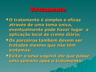 Tratamento
Tratamento
 O tratamento é simples e eficaz
O tratamento é simples e eficaz
através de uma toma única,
através de uma toma única,
eventualmente pode haver lugar a
eventualmente pode haver lugar a
aplicação local de creme diário;
aplicação local de creme diário;
 Os parceiros também devem ser
Os parceiros também devem ser
tratados mesmo que não têm
tratados mesmo que não têm
sintomas;
sintomas;
 Evitar o sexo vaginal ate que passe
Evitar o sexo vaginal ate que passe
uma semana após o tratamento.
uma semana após o tratamento.
 