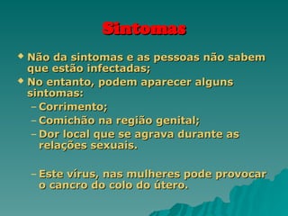 Sintomas
Sintomas
 Não da sintomas e as pessoas não sabem
Não da sintomas e as pessoas não sabem
que estão infectadas;
que estão infectadas;
 No entanto, podem aparecer alguns
No entanto, podem aparecer alguns
sintomas:
sintomas:
– Corrimento;
Corrimento;
– Comichão na região genital;
Comichão na região genital;
– Dor local que se agrava durante as
Dor local que se agrava durante as
relações sexuais.
relações sexuais.
– Este vírus, nas mulheres pode provocar
Este vírus, nas mulheres pode provocar
o cancro do colo do útero.
o cancro do colo do útero.
 