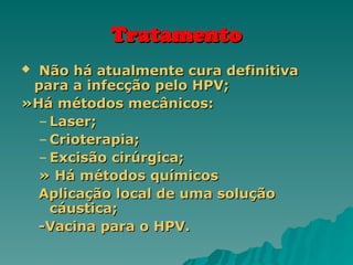 Tratamento
Tratamento
 Não há atualmente cura definitiva
Não há atualmente cura definitiva
para a infecção pelo HPV;
para a infecção pelo HPV;
»Há métodos mecânicos:
»Há métodos mecânicos:
– Laser;
Laser;
– Crioterapia;
Crioterapia;
– Excisão cirúrgica;
Excisão cirúrgica;
» Há métodos químicos
» Há métodos químicos
Aplicação local de uma solução
Aplicação local de uma solução
cáustica;
cáustica;
-Vacina para o HPV.
-Vacina para o HPV.
 