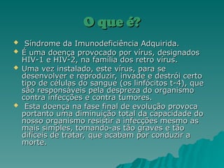 O que é?
O que é?
 Síndrome da Imunodeficiência Adquirida.
Síndrome da Imunodeficiência Adquirida.
 É uma doença provocado por vírus, designados
É uma doença provocado por vírus, designados
HIV-1 e HIV-2, na família dos retro vírus.
HIV-1 e HIV-2, na família dos retro vírus.
 Uma vez instalado, este vírus, para se
Uma vez instalado, este vírus, para se
desenvolver e reproduzir, invade e destrói certo
desenvolver e reproduzir, invade e destrói certo
tipo de células do sangue (os linfócitos t-4), que
tipo de células do sangue (os linfócitos t-4), que
são responsáveis pela despreza do organismo
são responsáveis pela despreza do organismo
contra infecções e contra tumores.
contra infecções e contra tumores.
 Esta doença na fase final de evolução provoca
Esta doença na fase final de evolução provoca
portanto uma diminuição total da capacidade do
portanto uma diminuição total da capacidade do
nosso organismo resistir a infecções mesmo as
nosso organismo resistir a infecções mesmo as
mais simples, tomando-as tão graves e tão
mais simples, tomando-as tão graves e tão
difíceis de tratar, que acabam por conduzir a
difíceis de tratar, que acabam por conduzir a
morte.
morte.
 