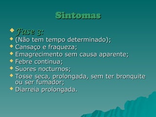 Sintomas
Sintomas
 Fase 3:
Fase 3:
 (Não tem tempo determinado);
(Não tem tempo determinado);
 Cansaço e fraqueza;
Cansaço e fraqueza;
 Emagrecimento sem causa aparente;
Emagrecimento sem causa aparente;
 Febre continua;
Febre continua;
 Suores nocturnos;
Suores nocturnos;
 Tosse seca, prolongada, sem ter bronquite
Tosse seca, prolongada, sem ter bronquite
ou ser fumador;
ou ser fumador;
 Diarreia prolongada.
Diarreia prolongada.
 