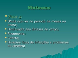 Sintomas
Sintomas
 Fase 4:
Fase 4:
 (Pode ocorrer no período de meses ou
(Pode ocorrer no período de meses ou
anos);
anos);
 Diminuição das defesas do corpo;
Diminuição das defesas do corpo;
 Pneumonia;
Pneumonia;
 Cancro;
Cancro;
 Diversos tipos de infecções e problemas
Diversos tipos de infecções e problemas
no cérebro;
no cérebro;
 