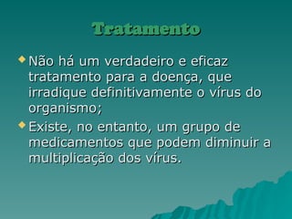 Tratamento
Tratamento
 Não há um verdadeiro e eficaz
Não há um verdadeiro e eficaz
tratamento para a doença, que
tratamento para a doença, que
irradique definitivamente o vírus do
irradique definitivamente o vírus do
organismo;
organismo;
 Existe, no entanto, um grupo de
Existe, no entanto, um grupo de
medicamentos que podem diminuir a
medicamentos que podem diminuir a
multiplicação dos vírus.
multiplicação dos vírus.
 