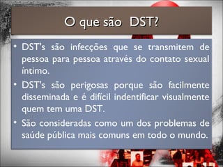 O que são DST?O que são DST?
• DST's são infecções que se transmitem de
pessoa para pessoa através do contato sexual
íntimo.
• DST's são perigosas porque são facilmente
disseminada e é difícil indentificar visualmente
quem tem uma DST.
• São consideradas como um dos problemas de
saúde pública mais comuns em todo o mundo.
 