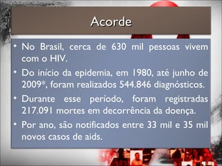 • No Brasil, cerca de 630 mil pessoas vivem
com o HIV.
• Do início da epidemia, em 1980, até junho de
2009*, foram realizados 544.846 diagnósticos.
• Durante esse período, foram registradas
217.091 mortes em decorrência da doença.
• Por ano, são notificados entre 33 mil e 35 mil
novos casos de aids.
AcordeAcorde
 