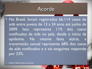 • No Brasil, foram registrados 66.114 casos de
aids entre jovens de 13 a 24 anos até junho de
2009. Isso representa 11% dos casos
notificados de aids no país, desde o início da
epidemia. Na mesma faixa etária, a
transmissão sexual representa 68% dos casos
de aids notificados e a via sanguínea responde
por 23%.
• FONTE: MINISTÉRIO DA SAÚDE.FONTE: MINISTÉRIO DA SAÚDE.
AcordeAcorde
 
