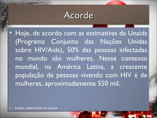 • Hoje, de acordo com as estimativas da Unaids
(Programa Conjunto das Nações Unidas
sobre HIV/Aids), 50% das pessoas infectadas
no mundo são mulheres. Nesse contexto
mundial, na América Latina, a crescente
população de pessoas vivendo com HIV é de
mulheres, aproximadamente 550 mil.
• FONTE: MINISTÉRIO DA SAÚDE.FONTE: MINISTÉRIO DA SAÚDE.
AcordeAcorde
 