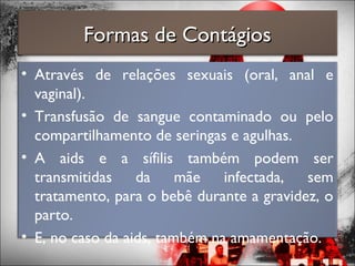 Formas de ContágiosFormas de Contágios
• Através de relações sexuais (oral, anal e
vaginal).
• Transfusão de sangue contaminado ou pelo
compartilhamento de seringas e agulhas.
• A aids e a sífilis também podem ser
transmitidas da mãe infectada, sem
tratamento, para o bebê durante a gravidez, o
parto.
• E, no caso da aids, também na amamentação.
 