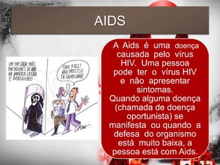 AIDS
  A Aids é uma doença
   causada pelo vírus
    HIV. Uma pessoa
  pode ter o vírus HIV
    e não apresentar
        sintomas.
 Quando alguma doença
  (chamada de doença
     oportunista) se
 manifesta ou quando a
  defesa do organismo
   está muito baixa, a
 pessoa está com Aids.
 