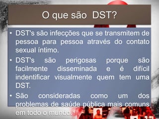 O que são DST?
• DST's são infecções que se transmitem de
  pessoa para pessoa através do contato
  sexual íntimo.
• DST's são perigosas porque são
  facilmente disseminada e é difícil
  indentificar visualmente quem tem uma
  DST.
• São consideradas como um dos
  problemas de saúde pública mais comuns
  em todo o mundo.
 
