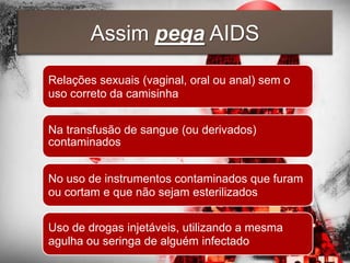 Assim pega AIDS

Relações sexuais (vaginal, oral ou anal) sem o
uso correto da camisinha


Na transfusão de sangue (ou derivados)
contaminados


No uso de instrumentos contaminados que furam
ou cortam e que não sejam esterilizados


Uso de drogas injetáveis, utilizando a mesma
agulha ou seringa de alguém infectado
 