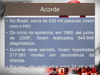 Acorde
• No Brasil, cerca de 630 mil pessoas vivem
  com o HIV.
• Do início da epidemia, em 1980, até junho
  de 2009*, foram realizados 544.846
  diagnósticos.
• Durante esse período, foram registradas
  217.091 mortes em decorrência da
  doença.
• Por ano, são notificados entre 33 mil e 35
  mil novos casos de aids.
 
