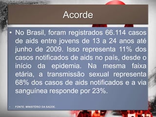 Acorde
• No Brasil, foram registrados 66.114 casos
  de aids entre jovens de 13 a 24 anos até
  junho de 2009. Isso representa 11% dos
  casos notificados de aids no país, desde o
  início da epidemia. Na mesma faixa
  etária, a transmissão sexual representa
  68% dos casos de aids notificados e a via
  sanguínea responde por 23%.

•   FONTE: MINISTÉRIO DA SAÚDE.
 