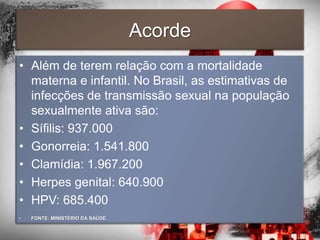 Acorde
• Além de terem relação com a mortalidade
  materna e infantil. No Brasil, as estimativas de
  infecções de transmissão sexual na população
  sexualmente ativa são:
• Sífilis: 937.000
• Gonorreia: 1.541.800
• Clamídia: 1.967.200
• Herpes genital: 640.900
• HPV: 685.400
•   FONTE: MINISTÉRIO DA SAÚDE.
 