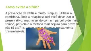 Como evitar a sífilis?
A prevenção da sifilis é muito simples, utilizar a
camisinha. Toda a relação sexual você deve usar o
preservativo, mesmo sendo com um parceiro de muito
tempo, pois ela é o método mais seguro para prevenir
não só a sífilis, como outras doenças sexualmente
transmissíveis.
 