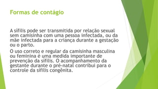 Formas de contágio
A sífilis pode ser transmitida por relação sexual
sem camisinha com uma pessoa infectada, ou da
mãe infectada para a criança durante a gestação
ou o parto.
O uso correto e regular da camisinha masculina
ou feminina é uma medida importante de
prevenção da sífilis. O acompanhamento da
gestante durante o pré-natal contribui para o
controle da sífilis congênita.
 