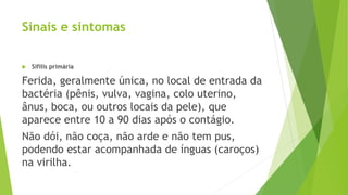 Sinais e sintomas
 Sífilis primária
Ferida, geralmente única, no local de entrada da
bactéria (pênis, vulva, vagina, colo uterino,
ânus, boca, ou outros locais da pele), que
aparece entre 10 a 90 dias após o contágio.
Não dói, não coça, não arde e não tem pus,
podendo estar acompanhada de ínguas (caroços)
na virilha.
 