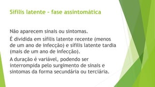 Sífilis latente – fase assintomática
Não aparecem sinais ou sintomas.
É dividida em sífilis latente recente (menos
de um ano de infecção) e sífilis latente tardia
(mais de um ano de infecção).
A duração é variável, podendo ser
interrompida pelo surgimento de sinais e
sintomas da forma secundária ou terciária.
 