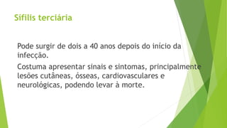 Sífilis terciária
Pode surgir de dois a 40 anos depois do início da
infecção.
Costuma apresentar sinais e sintomas, principalmente
lesões cutâneas, ósseas, cardiovasculares e
neurológicas, podendo levar à morte.
 