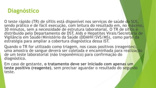 Diagnóstico
O teste rápido (TR) de sífilis está disponível nos serviços de saúde do SUS,
sendo prático e de fácil execução, com leitura do resultado em, no máximo,
30 minutos, sem a necessidade de estrutura laboratorial. O TR de sífilis é
distribuído pelo Departamento de DST, Aids e Hepatites Virais/Secretaria de
Vigilância em Saúde/Ministério da Saúde (DDAHV/SVS/MS), como parte da
estratégia para ampliar a cobertura diagnóstica dessa IST.
Quando o TR for utilizado como triagem, nos casos positivos (reagentes),
uma amostra de sangue deverá ser coletada e encaminhada para realização
de um teste laboratorial (não treponêmico) para confirmação do
diagnóstico.
Em caso de gestante, o tratamento deve ser iniciado com apenas um
teste positivo (reagente), sem precisar aguardar o resultado do segundo
teste.
 