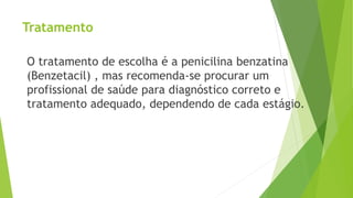 Tratamento
O tratamento de escolha é a penicilina benzatina
(Benzetacil) , mas recomenda-se procurar um
profissional de saúde para diagnóstico correto e
tratamento adequado, dependendo de cada estágio.
 