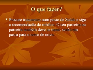 O que fazer? Procure tratamento num posto de Saúde e siga a recomendação do médico. O seu parceiro ou parceira também deve se tratar, senão um passa para o outro de novo. 
