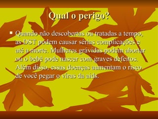 Qual o perigo? Quando não descobertas ou tratadas a tempo, as DST podem causar sérias complicações e até a morte. Mulheres grávidas podem abortar ou o bebê pode nascer com graves defeitos. Além disso, essas doenças aumentam o risco de você pegar o vírus da aids. 