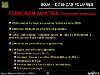 Suporte Técnico ao Mercado – 2003/04
SOJA – DOENÇAS FOLIARES
FERRUGEM ASIÁTICA (Phakopsora pachyrhizi)
Iniciou ataque no Brasil em algumas regiões na safra 2002;
Destrutiva: Redução de 30 a 70% na produção;
Difícil identificação: Necessita auxílio de lupa ou microscópio e
pode ser confundia com outras doenças;
Desconhecida pelos técnicos e agricultores;
Condições favoráveis para Epidemia:
Temperatura: Abaixo 30 ºC;
Umidade: Chuvas e orvalho (Altitude Bahia +/- 850 m);
Monocultivo de soja;
Plantios tardios e fora da época recomendada;
Cultivares ciclo longo.
 