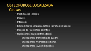 • Imobilização (gesso);
• Desuso;
• Infecção;
• Sd da distrofia simpática reflexa (atrofia de Sudeck);
• Doença de Paget (fase quente);
• Osteoporose regional transitória:
- Osteoporose transitória do quadril
- Osteoporose migratória regional
- Osteoporose juvenil idiopática
 