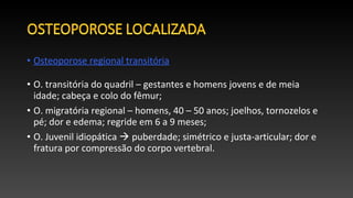 • Osteoporose regional transitória
• O. transitória do quadril – gestantes e homens jovens e de meia
idade; cabeça e colo do fêmur;
• O. migratória regional – homens, 40 – 50 anos; joelhos, tornozelos e
pé; dor e edema; regride em 6 a 9 meses;
• O. Juvenil idiopática  puberdade; simétrico e justa-articular; dor e
fratura por compressão do corpo vertebral.
 