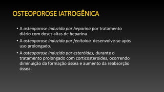 • A osteoporose induzida por heparina por tratamento
diário com doses altas de heparina
• A osteoporose induzida por fenitoína desenvolve-se após
uso prolongado.
• A osteoporose induzida por esteróides, durante o
tratamento prolongado com corticosteroides, ocorrendo
diminuição da formação óssea e aumento da reabsorção
óssea.
 