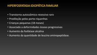 • Transtorno autossômico recessivo raro
• Predileção pelos porto-riquenhos
• Crianças pequenas (18 meses)
• Associado a deformidades ósseas progressivas
• Aumento da fosfatase alcalina
• Aumento da quantidade de leucina aminopeptidase.
 