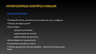 Avaliação Radiológica
•Cintilografia Óssea: aumento da renovação do osso e colágeno;
•“Doença de Paget juvenil”
•Ossos longos:
tamanho aumentado
espessamento da cortical
padrão trabecular grosseiro
•Deformidades em arqueamento
•Envolvimento da pelve e crânio.
•*Epífises geralmente não são afetadas – diferencia de Doença de
Paget.
 
