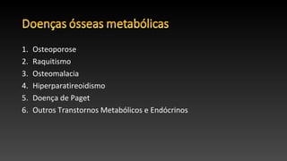 1. Osteoporose
2. Raquitismo
3. Osteomalacia
4. Hiperparatireoidismo
5. Doença de Paget
6. Outros Transtornos Metabólicos e Endócrinos
 