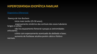 Diagnóstico Diferencial
Doença de Van Buchem
inicio mais tardio (25-50 anos);
espessamento simétrico das corticais dos ossos tubulares
longos e curtos;
não há arqueamento femoral e poupa as extremidades
articulares;
crânio com espessamento acentuado da abóbada e base;
aumento de fosfatase alcalina porém cálcio e fósforo
normais.
 