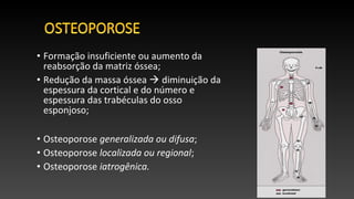 • Formação insuficiente ou aumento da
reabsorção da matriz óssea;
• Redução da massa óssea  diminuição da
espessura da cortical e do número e
espessura das trabéculas do osso
esponjoso;
• Osteoporose generalizada ou difusa;
• Osteoporose localizada ou regional;
• Osteoporose iatrogênica.
 